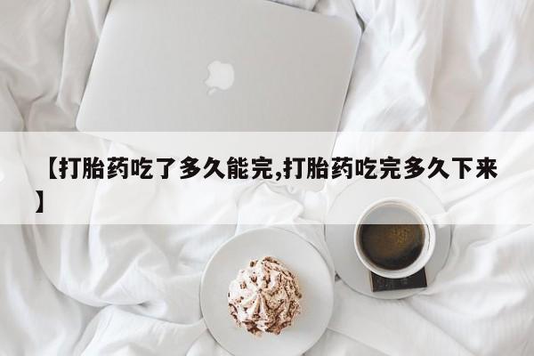 米索前列醇在线下单【打胎药吃了多久能完,打胎药吃完多久下来】