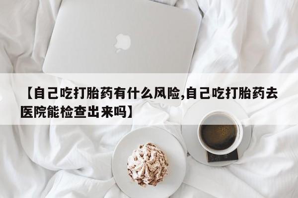 米索前列醇在线下单【自己吃打胎药有什么风险,自己吃打胎药去医院能检查出来吗】