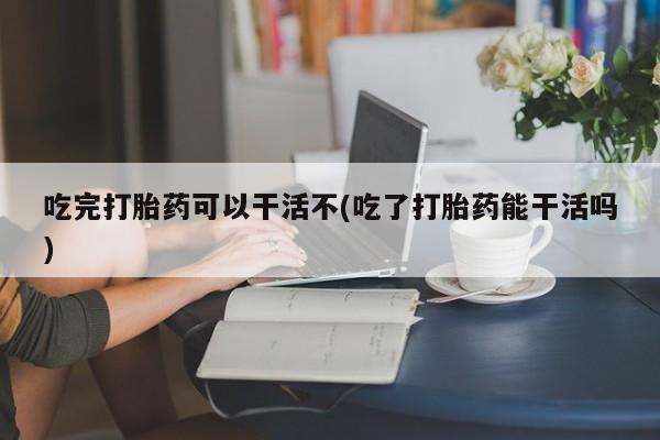 米索前列醇在线下单吃完打胎药可以干活不(吃了打胎药能干活吗)
