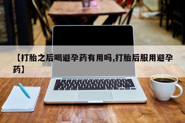 米索前列醇在线下单【打胎之后喝避孕药有用吗,打胎后服用避孕药】