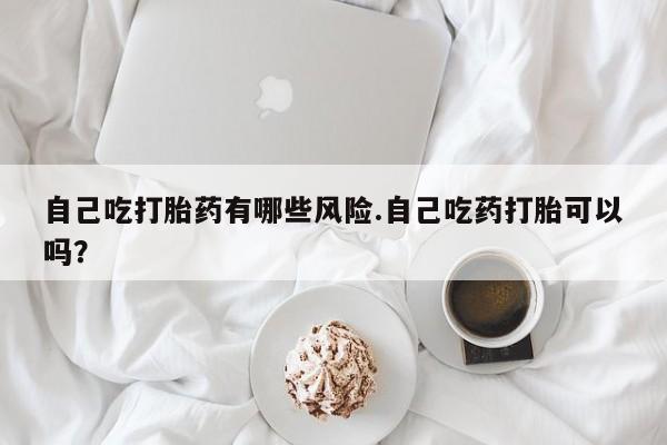 米索前列醇在线下单自己吃打胎药有哪些风险.自己吃药打胎可以吗？