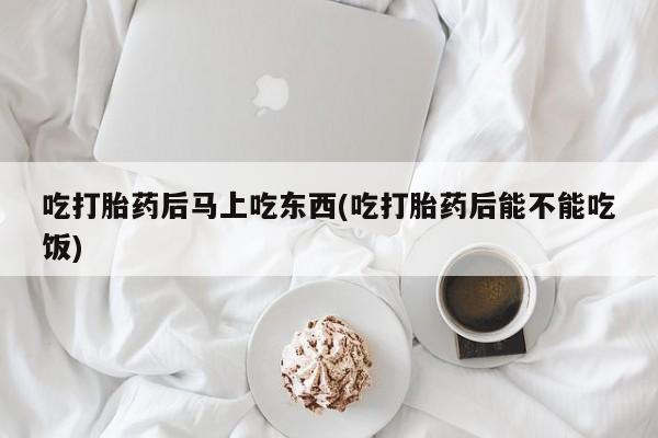 米索前列醇在线下单吃打胎药后马上吃东西(吃打胎药后能不能吃饭)