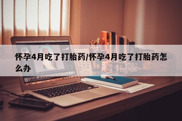 米索前列醇在线下单怀孕4月吃了打胎药/怀孕4月吃了打胎药怎么办