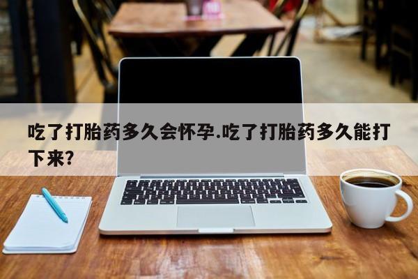 米索前列醇在线下单吃了打胎药多久会怀孕.吃了打胎药多久能打下来？