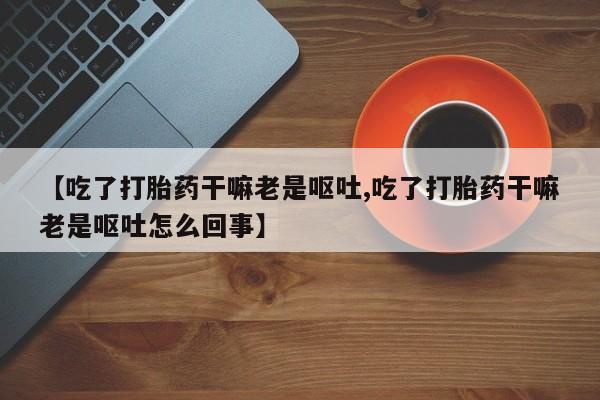 米索前列醇在线下单【吃了打胎药干嘛老是呕吐,吃了打胎药干嘛老是呕吐怎么回事】