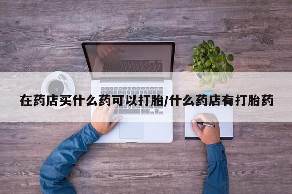 米索前列醇在线下单在药店买什么药可以打胎/什么药店有打胎药