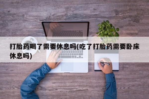 米索前列醇在线下单打胎药喝了需要休息吗(吃了打胎药需要卧床休息吗)