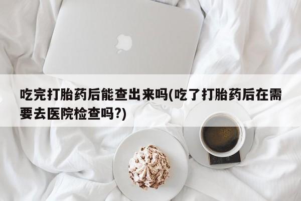 米索前列醇在线下单吃完打胎药后能查出来吗(吃了打胎药后在需要去医院检查吗?)
