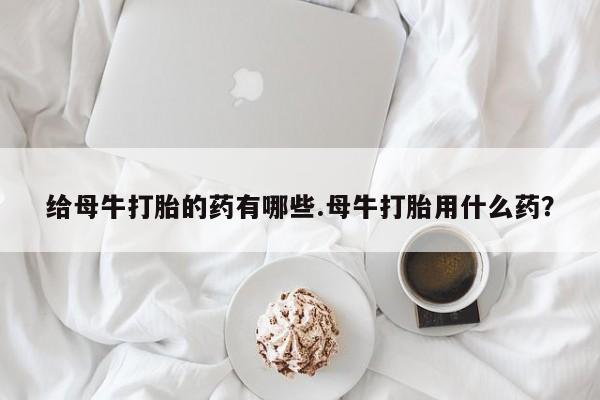 米索前列醇在线下单给母牛打胎的药有哪些.母牛打胎用什么药？