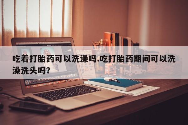 米索前列醇在线下单吃着打胎药可以洗澡吗.吃打胎药期间可以洗澡洗头吗？