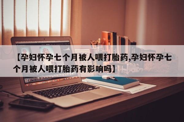 米索前列醇在线下单【孕妇怀孕七个月被人喂打胎药,孕妇怀孕七个月被人喂打胎药有影响吗】