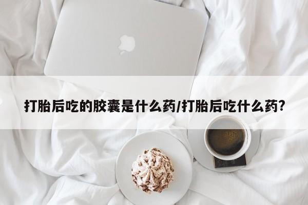 米索前列醇在线下单打胎后吃的胶囊是什么药/打胎后吃什么药?