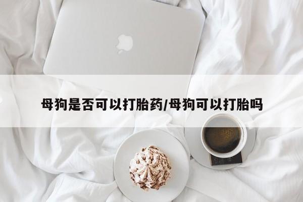 米索前列醇在线下单母狗是否可以打胎药/母狗可以打胎吗