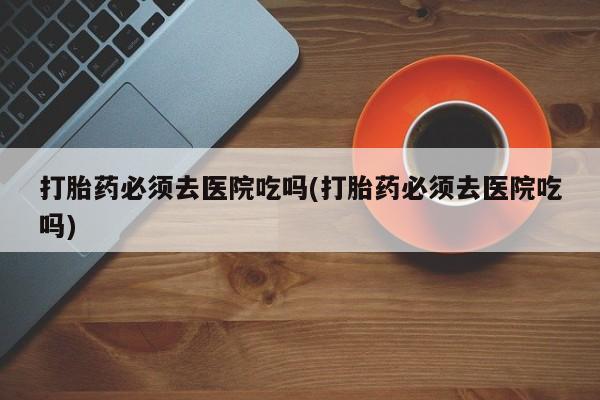 米索前列醇在线下单打胎药必须去医院吃吗(打胎药必须去医院吃吗)