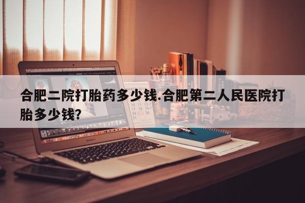 米索前列醇在线下单合肥二院打胎药多少钱.合肥第二人民医院打胎多少钱？