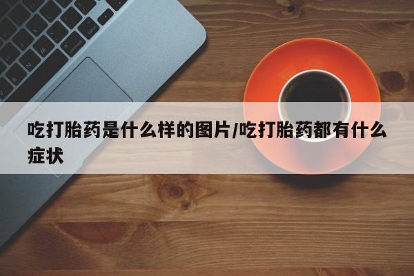 米索前列醇在线下单吃打胎药是什么样的图片/吃打胎药都有什么症状