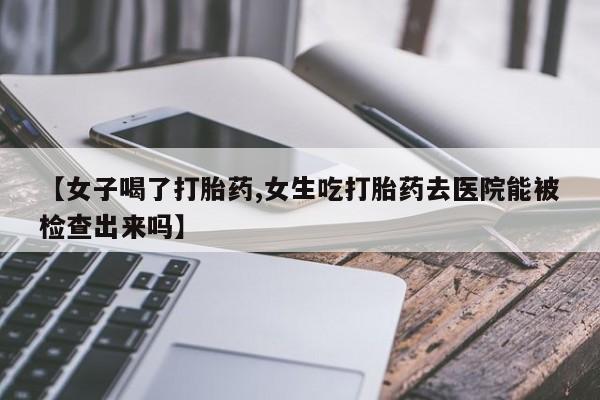 米索前列醇在线下单【女子喝了打胎药,女生吃打胎药去医院能被检查出来吗】