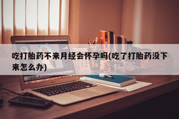 米索前列醇在线下单吃打胎药不来月经会怀孕吗(吃了打胎药没下来怎么办)