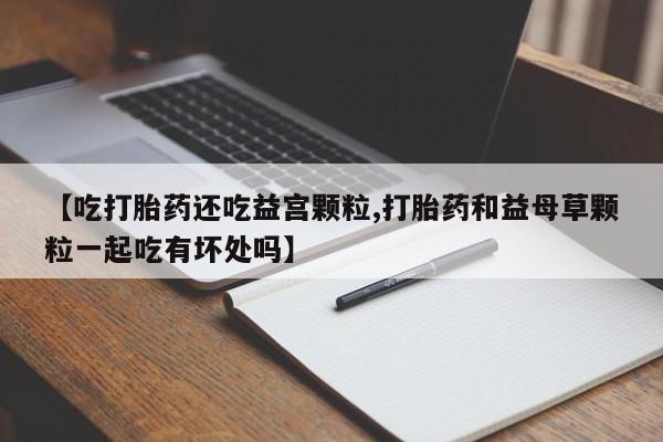 米索前列醇在线下单【吃打胎药还吃益宫颗粒,打胎药和益母草颗粒一起吃有坏处吗】
