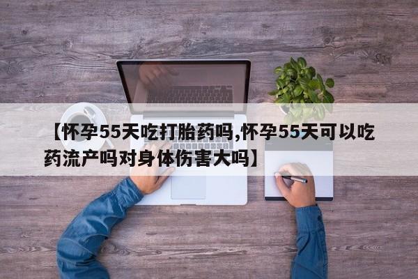 米索前列醇在线下单【怀孕55天吃打胎药吗,怀孕55天可以吃药流产吗对身体伤害大吗】