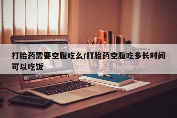 米索前列醇在线下单打胎药需要空腹吃么/打胎药空腹吃多长时间可以吃饭