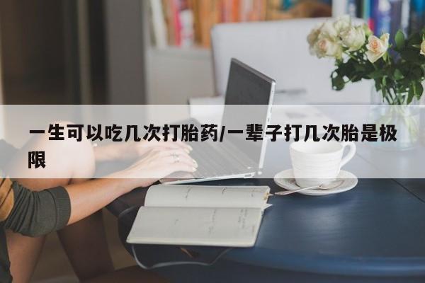 米索前列醇在线下单一生可以吃几次打胎药/一辈子打几次胎是极限