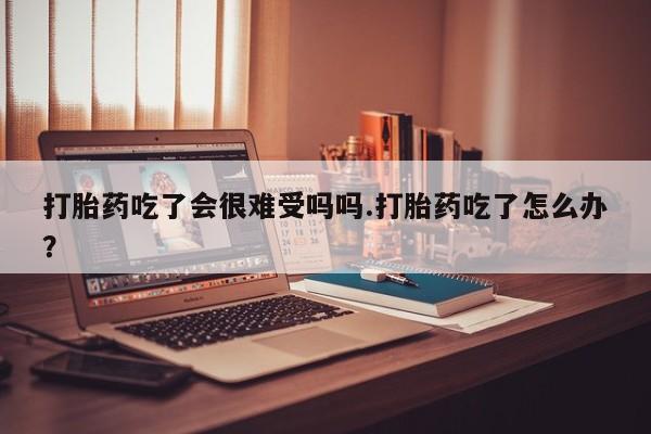 米索前列醇在线下单打胎药吃了会很难受吗吗.打胎药吃了怎么办？