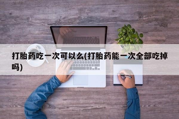 米索前列醇在线下单打胎药吃一次可以么(打胎药能一次全部吃掉吗)