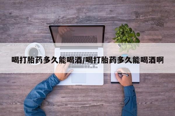 米索前列醇在线下单喝打胎药多久能喝酒/喝打胎药多久能喝酒啊