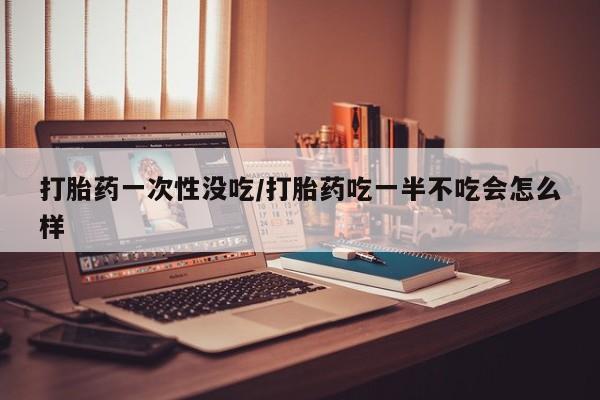 米索前列醇在线下单打胎药一次性没吃/打胎药吃一半不吃会怎么样