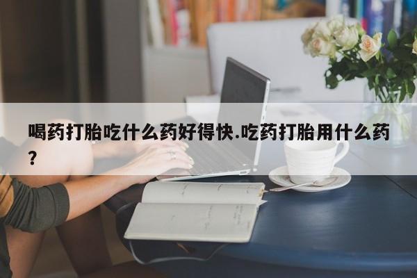 米索前列醇在线下单喝药打胎吃什么药好得快.吃药打胎用什么药？