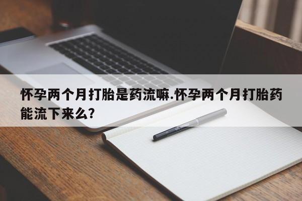 米索前列醇在线下单怀孕两个月打胎是药流嘛.怀孕两个月打胎药能流下来么？