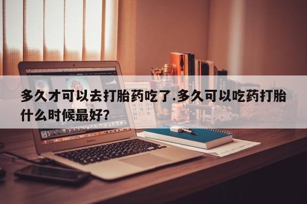 米索前列醇在线下单多久才可以去打胎药吃了.多久可以吃药打胎什么时候最好？