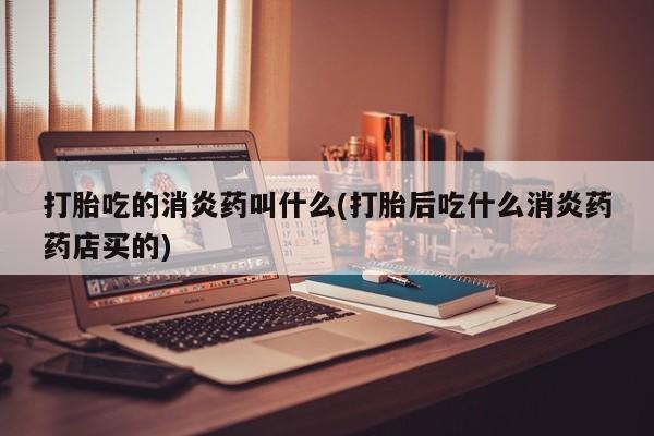 米索前列醇在线下单打胎吃的消炎药叫什么(打胎后吃什么消炎药药店买的)