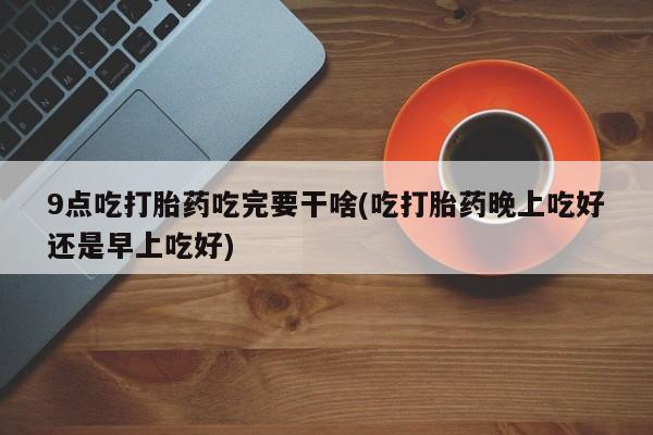 米索前列醇在线下单9点吃打胎药吃完要干啥(吃打胎药晚上吃好还是早上吃好)