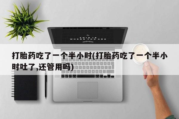 米索前列醇在线下单打胎药吃了一个半小时(打胎药吃了一个半小时吐了,还管用吗)