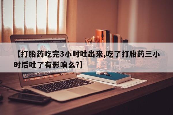 米索前列醇在线下单【打胎药吃完3小时吐出来,吃了打胎药三小时后吐了有影响么?】